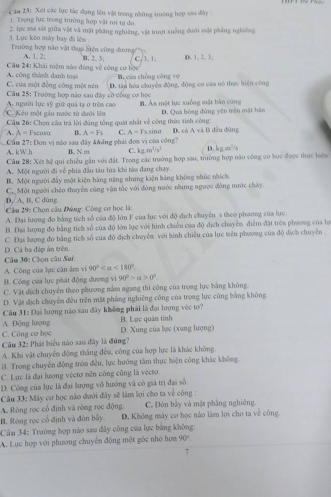 Xét các lực tác dụng lên vật trong những trường hợp sau đây :
1. Trọng lực trong trường hợp vật rơi tự do.
2. lực ma sát giữa vật và mật phăng nghiêng, vật trượt xuồng dưới mật phẳng nghiêng
3. Lực kẻo mày bay đi lên .
Trường hợp nào vật thực hiện công dương
A. 1, 2; B. 2, 3; C. 3. 1; D. 1, 2, 3;
Câu 24: Khái niệm nào đũng về công cơ học
A. công thành danh toại B. của chồng công vợ
C. của một đổng công một nén D. tàu hóa chuyển động, động cơ của nó thực hiện công
Câu 25: Trường hợp nào sau đây có công cơ học
A. người lực sỹ giữ quả tạ ở trên cao B. Án một lực xuống mặt bàn cứng
C. Kéo một gàu nước từ dưới lên D. Quá bóng đứng yên trên mật bản
Câu 26: Chọn câu trá lời đùng tổng quát nhất về công thức tinh công:
A. lambda = Fscosα B. A=Fs C. A=Fs sina D. cá A và B đều đủng
: Đơn vị nào sau đây không phải đơn vị của công?
Cầu 2 3
A. kW.h B. N.m C. kg.m^2/s^2 D. kg.m^2/s
Câu 28: Xét hệ qui chiếu gắn với đất. Trong các trường hợp sau, trường hợp nào công cơ học được thực hiện
A. Một người đi về phía đầu tàu lửa khi tàu đang chạy.
B. Một người đẩy một kiện hàng nặng nhưng kiện hàng không nhúc nhích.
C. Một người chèo thuyền cùng vận tốc với dòng nước nhưng ngược dòng nước chảy.
D, A, B, C dủng.
* Câu 29: Chọn câu Đủng: Công cơ học là:
A. Đại lượng đo bằng tích số của độ lớn F của lực với độ dịch chuyển s theo phương của lực.
B. Đại lượng đo bằng tích số của độ lớn lực với hình chiếu của độ dịch chuyển điểm đặt trên phương của lự
C. Đại lượng đo bằng tích số của độ dịch chuyên với hình chiều của lực trên phương của độ dịch chuyển .
D. Cả ba đáp án trên.
Câu 30: Chọn câu Sai:
A. Công của lực cán âm vì 90° <180°.
B. Công của lực phát động dương vì 90^0>alpha >0^0.
C. Vật dịch chuyển theo phương nằm ngang thì công của trọng lực bằng không.
D. Vật dịch chuyền đều trên mặt phẳng nghiêng công của trọng lực cũng bằng không.
* Câu 31: Đại lượng nào sau đây không phải là đại lượng véc tơ?
A. Động lượng B. Lực quán tính
C. Công cơ học D. Xung của lực (xung lượng)
Câu 32: Phát biểu nào sau đây là đúng?
A. Khi vật chuyển động thắng đều, công của hợp lực là khác không.
B. Trong chuyển động tròn đều, lực hướng tâm thực hiện công khác không.
C. Lực là đại lượng véctơ nên công cũng là véctơ.
D. Công của lực là đại lượng vô hướng và có giá trị đại số.
Câu 33: Mây cơ học nào dưới đây sẽ làm lợi cho ta về công :
A. Ròng rọc cổ định và rỏng rọc động. C. Đòn bầy và mặt phẳng nghiêng.
B. Ròng rọc cổ định và đòn bây. D. Không máy cơ học nào làm lợi cho ta về công.
Câu 34: Trưởng hợp nào sau đây công của lực bằng không:
A. Lực hợp với phương chuyên động một gốc nhỏ hơn 90°.
7