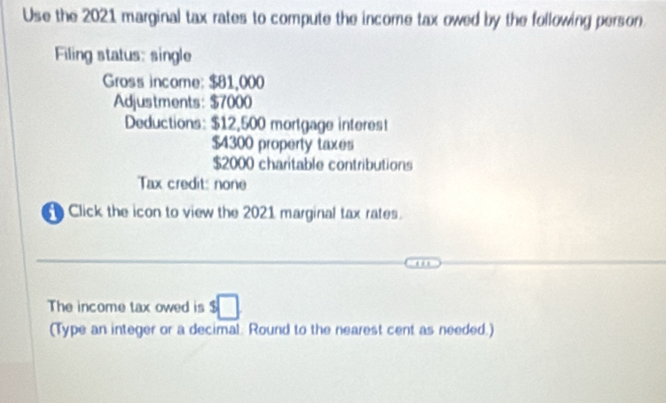 Use the 2021 marginal tax rates to compute the income tax owed by the following person 
Filing status: single 
Gross income: $81,000
Adjustments: $7000
Deductions: $12,500 mortgage interest
$4300 property taxes
$2000 charitable contributions 
Tax credit: none 
Click the icon to view the 2021 marginal tax rates. 
The income tax owed is $□
(Type an integer or a decimal. Round to the nearest cent as needed.)