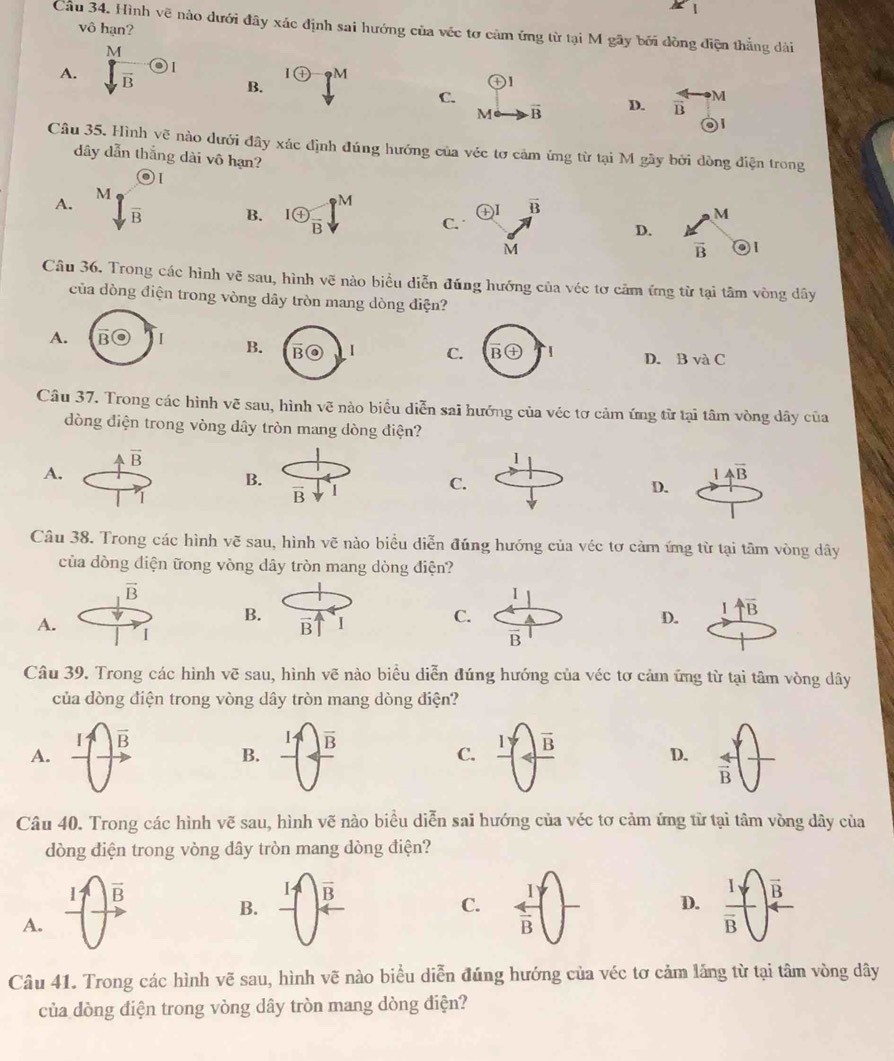 A
vô hạn?
Cầu 34. Hình vẽ nào dưới đây xác định sai hướng của véc tơ cảm ứng từ tại M gãy bởi dòng điện thắng dài
a
M
A. vector B odot I
oplus 9M
B.
oplus
C.
M vector B D. overleftrightarrow B M
 
Câu 35. Hình Voverline e nào dưới đây xác định đúng hướng của véc tơ cảm ứng từ tại M gãy bởi dòng điện trong
dây dẫn thắng dài vô hạn?
A. sqrt[M_sqrt](B)
oplus I vector B
B. 1 enclosecircle4frac B I^M C.
M
D.
M
vector B 1
Câu 36. Trong các hình vẽ sau, hình vẽ nào biểu diễn đúng hướng của véc tơ cảm ứng từ tại tâm vòng dây
của dòng điện trong vòng dây tròn mang dòng điện?
A.
B
CD. B và C
Câu 37. Trong các hình vẽ sau, hình vẽ nào biểu diễn sai hướng của véc tơ cảm ứng từ tại tâm vòng dây của
dòng điện trong vòng dây tròn mang dòng điện?
a vector B
1
A.
B.
1 overline AB
1
vector B
C.
D.
Câu 38. Trong các hình vẽ sau, hình vẽ nào biểu diễn đúng hướng của véc tơ cảm ứng từ tại tâm vòng dây
của dòng điện ữong vòng dây tròn mang dòng điện?
vector B
1
A.
B. vector B I
C.
D. 1 uparrow overline B
I
overline B
Câu 39. Trong các hình vẽ sau, hình vẽ nào biểu diễn đúng hướng của véc tơ cảm ứng từ tại tâm vòng dây
của dòng điện trong vòng dây tròn mang dòng điện?
vector B
A.
B. -frac ^1 frac  B  C. _ I overline B
D.  arrow /B 
Câu 40. Trong các hình vẽ sau, hình vẽ nào biểu diễn sai hướng của véc tơ cảm ứng từ tại tâm vòng dây của
dòng điện trong vòng dây tròn mang dòng điện?
I vector B
vector B
B.
C. frac 1overline B frac 1yoverline B vector B
D.
A.
Câu 41. Trong các hình vẽ sau, hình vẽ nào biểu diễn đúng hướng của véc tơ cảm lăng từ tại tâm vòng dây
của dòng điện trong vòng dây tròn mang dòng điện?