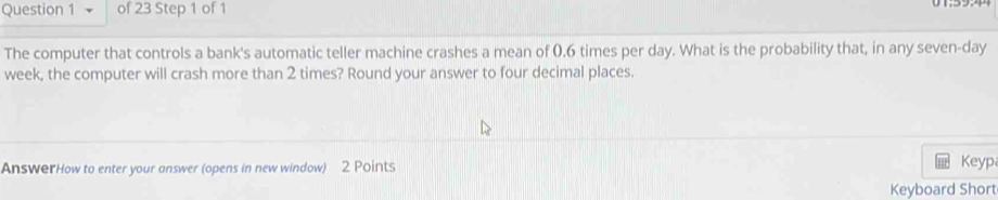 The computer that controls a bank's automatic teller machine crashes a mean of 0.6 times per day. What is the probability that, in any seven-day
week, the computer will crash more than 2 times? Round your answer to four decimal places. 
AnswerHow to enter your answer (opens in new window) 2 Points Keyp 
Keyboard Short