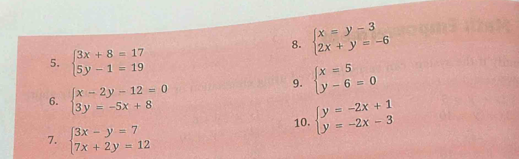 beginarrayl x=y-3 2x+y=-6endarray.
5. beginarrayl 3x+8=17 5y-1=19endarray.
9. beginarrayl x=5 y-6=0endarray.
6. beginarrayl x-2y-12=0 3y=-5x+8endarray.
10. beginarrayl y=-2x+1 y=-2x-3endarray.
7. beginarrayl 3x-y=7 7x+2y=12endarray.