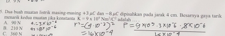 Dua buah muatan listrik masing-masing +3 µC dan −8 µC dipisahkan pada jarak 4 cm. Besarnya gaya tarik
menarik kedua muatan jika konstanta K=9* 10^9Nm^2/C^2
A. 90 N adalah
B. 210 N
C. 360 N