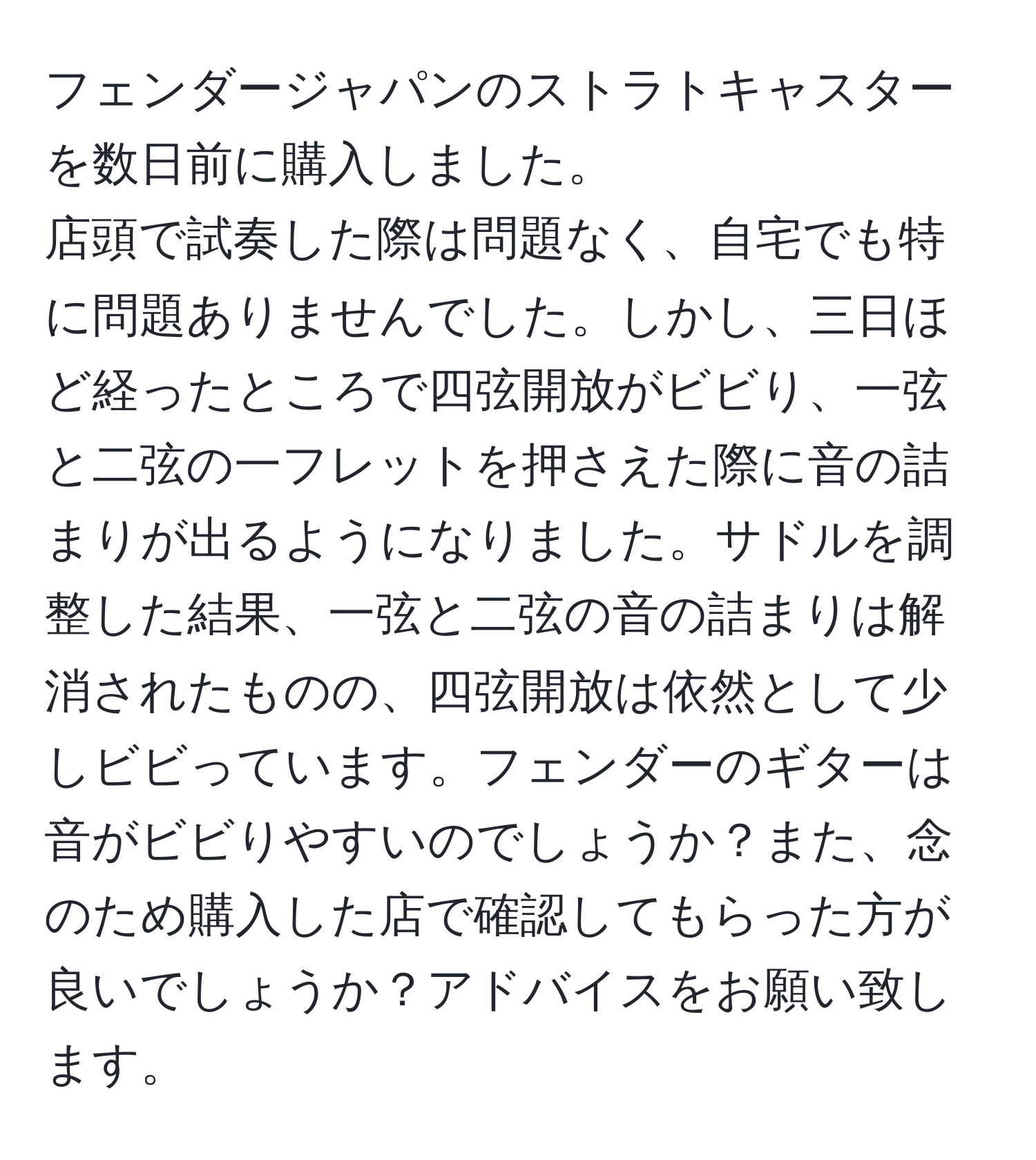 フェンダージャパンのストラトキャスターを数日前に購入しました。  
店頭で試奏した際は問題なく、自宅でも特に問題ありませんでした。しかし、三日ほど経ったところで四弦開放がビビり、一弦と二弦の一フレットを押さえた際に音の詰まりが出るようになりました。サドルを調整した結果、一弦と二弦の音の詰まりは解消されたものの、四弦開放は依然として少しビビっています。フェンダーのギターは音がビビりやすいのでしょうか？また、念のため購入した店で確認してもらった方が良いでしょうか？アドバイスをお願い致します。