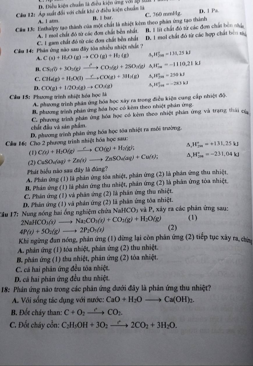 D. Điều kiện chuẩn là điều kiện ứng với ấp sua
Câu 12: Áp suất đối với chất khí ở điều kiện chuẩn là
A. l atm. B. l bar. C. 760 mmHg. D. l Pa.
Cầu 13: Enthalpy tạo thành của một chất là nhiệt kèm theo phản ứng tạo thành
A. 1 mol chất đó từ các đơn chất bền nhất. B. 1 lít chất đỏ từ các đơn chất bên nhất
C. 1 gam chất đó từ các đơn chất bền nhất D. 1 mol chất đó từ các hợp chất bên nh
Câu 14: Phản ứng nào sau đây tỏa nhiều nhiệt nhất ?
A. C(s)+H_2O(g)to CO(g)+H_2(g) Dr H_(298)^o=131,25kJ
B. CS_2(l)+3O_2(g)xrightarrow i^nCO_2(g)+2SO_2(g) H_(298)^o=-1110,21kJ
C. CH_4(g)+H_2O(l)xrightarrow [CO(g)+3H_2(g) H_(298)^o=250kJ
D. CO(g)+1/2O_2(g)to CO_2(g)
H_(298)^o=-283kJ
Câu 15: Phương trình nhiệt hóa học là
A. phương trình phản ứng hóa học xảy ra trong điều kiện cung cấp nhiệt độ.
B. phương trình phản ứng hóa học có kèm theo nhiệt phản ứng.
C. phương trình phản ứng hóa học có kèm theo nhiệt phản ứng và trạng thái của
chất đầu và sản phẩm.
D. phương trình phản ứng hóa học tỏa nhiệt ra môi trường.
Câu 16: Cho 2 phương trình nhiệt hóa học sau:
(1) C(s)+H_2O(g)xrightarrow (^)CO(g)+H_2(g); △, H_(298)^o=+131,25kJ
(2) CuSO_4(aq)+Zn(s)to ZnSO_4(aq)+Cu(s); △, H_(298)^o=-231,04kJ
Phát biểu nào sau đây là đúng?
A. Phản ứng (1) là phản ứng tỏa nhiệt, phản ứng (2) là phản ứng thu nhiệt.
B. Phản ứng (1) là phản ứng thu nhiệt, phản ứng (2) là phản ứng tỏa nhiệt.
C. Phản ứng (1) và phản ứng (2) là phản ứng thu nhiệt.
D. Phản ứng (1) và phản ứng (2) là phản ứng tỏa nhiệt.
Câu 17: Nung nóng hai ống nghiệm chứa NaHCO_3 và P, xảy ra các phản ứng sau:
2NaHCO_3(s)to Na_2CO_3(s)+CO_2(g)+H_2O(g) (1)
4P(s)+5O_2(g)to 2P_2O_5(s)
(2)
Khi ngừng đun nóng, phản ứng (1) dừng lại còn phản ứng (2) tiếp tục xảy ra, chứng
A. phản ứng (1) tỏa nhiệt, phản ứng (2) thu nhiệt.
B. phản ứng (1) thu nhiệt, phản ứng (2) tỏa nhiệt.
C. cả hai phản ứng đều tỏa nhiệt.
D. cả hai phản ứng đều thu nhiệt.
18: Phản ứng nào trong các phản ứng dưới đây là phản ứng thu nhiệt?
A. Vôi sống tác dụng với nước: CaO+H_2Oto Ca(OH)_2.
B. Đốt cháy than: C+O_2xrightarrow r°CO_2.
C. Đốt cháy cồn: C_2H_5OH+3O_2xrightarrow rO2CO_2+3H_2O.