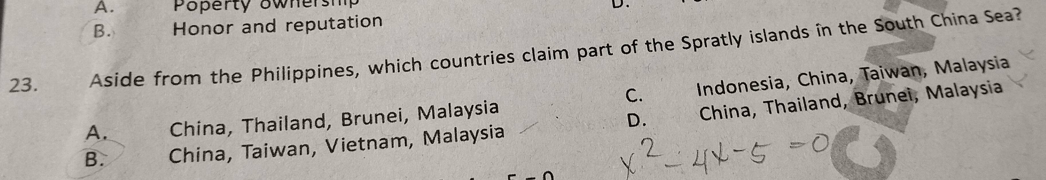 A. Poperty ownersm D.
B.
Honor and reputation
23. ì Aside from the Philippines, which countries claim part of the Spratly islands în the South China Sea?
C. Indonesia, China, Taiwan, Malaysia
D.
A.
China, Thailand, Brunei, Malaysia
B.
China, Taiwan, Vietnam, Malaysia * China, Thailand, Brunei, Malaysia