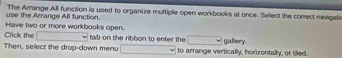 The Arrange All function is used to organize multiple open workbooks at once. Select the correct navigatic 
use the Arrange All function. 
Have two or more workbooks open. 
Click the tab on the ribbon to enter the gallery. 
Then, select the drop-down menu to arrange vertically, horizontally, or tiled.