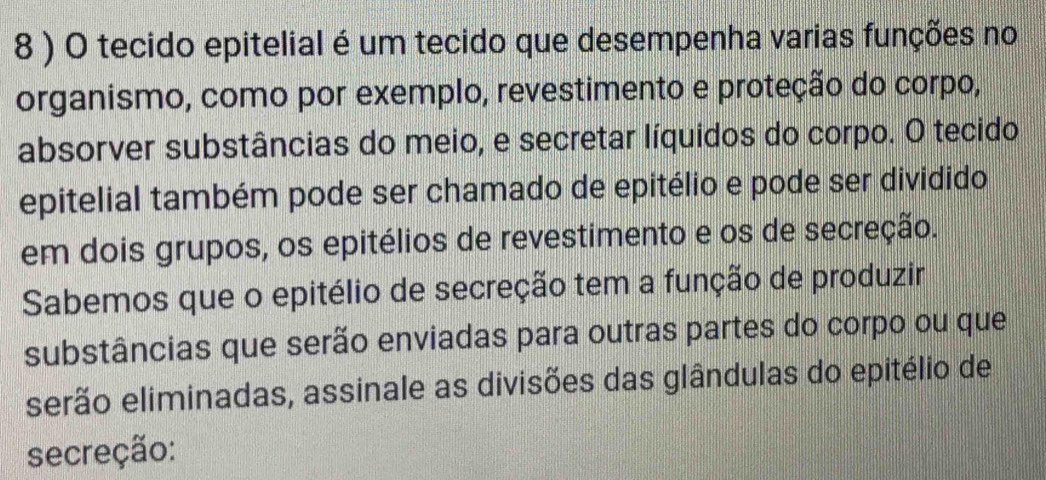 8 ) O tecido epitelial é um tecido que desempenha varias funções no 
organismo, como por exemplo, revestimento e proteção do corpo, 
absorver substâncias do meio, e secretar líquidos do corpo. O tecido 
epitelial também pode ser chamado de epitélio e pode ser dividido 
em dois grupos, os epitélios de revestimento e os de secreção. 
Sabemos que o epitélio de secreção tem a função de produzir 
substâncias que serão enviadas para outras partes do corpo ou que 
serão eliminadas, assinale as divisões das glândulas do epitélio de 
secreção: