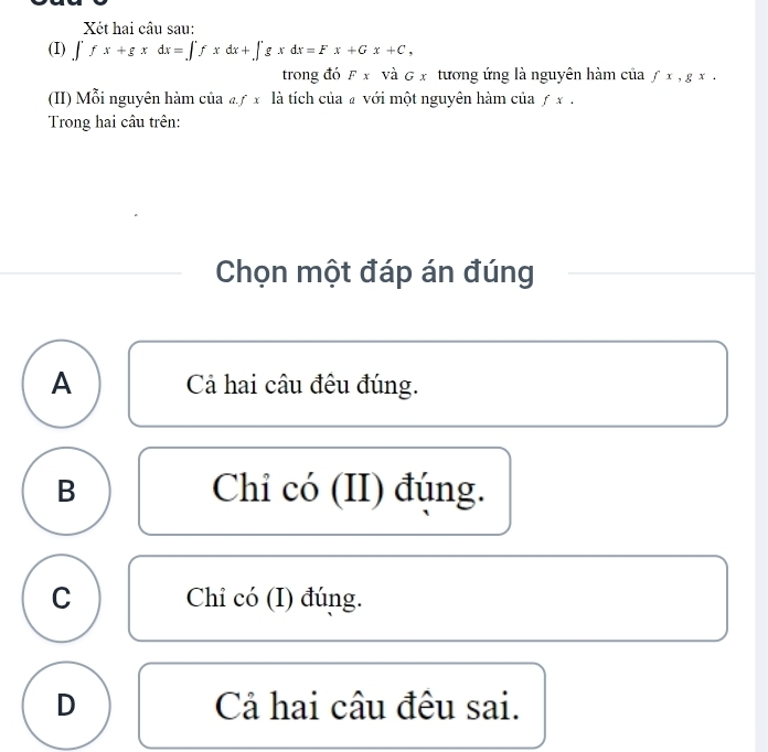 Xét hai câu sau:
(I) ∈t fx+gxdx=∈t fxdx+∈t gxdx=Fx+Gx+C, 
trong đó F x và G x tương ứng là nguyên hàm của fx, gx. 
(II) Mỗi nguyên hàm của aƒ x là tích của £ với một nguyên hàm của ƒ x.
Trong hai câu trên:
Chọn một đáp án đúng
A Cả hai câu đêu đúng.
B Chi có (II) đúng.
C Chi có (I) đúng.
D Cả hai câu đêu sai.