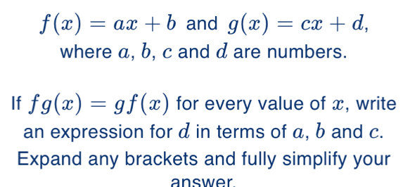 f(x)=ax+b and g(x)=cx+d, 
where a, b, c and d are numbers.
If fg(x)=gf(x) for every value of x, write
an expression for d in terms of a, b and c.
Expand any brackets and fully simplify your
answer