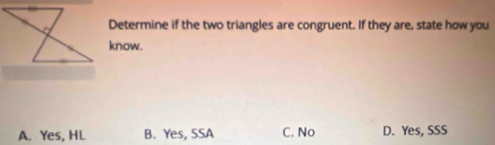 Determine if the two triangles are congruent. If they are, state how you
know.
A. Yes, HL B. Yes, SSA C. No D. Yes, SSS