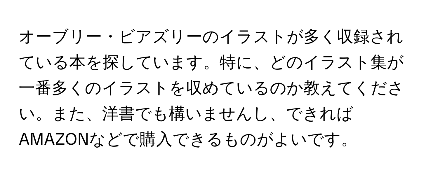 オーブリー・ビアズリーのイラストが多く収録されている本を探しています。特に、どのイラスト集が一番多くのイラストを収めているのか教えてください。また、洋書でも構いませんし、できればAMAZONなどで購入できるものがよいです。