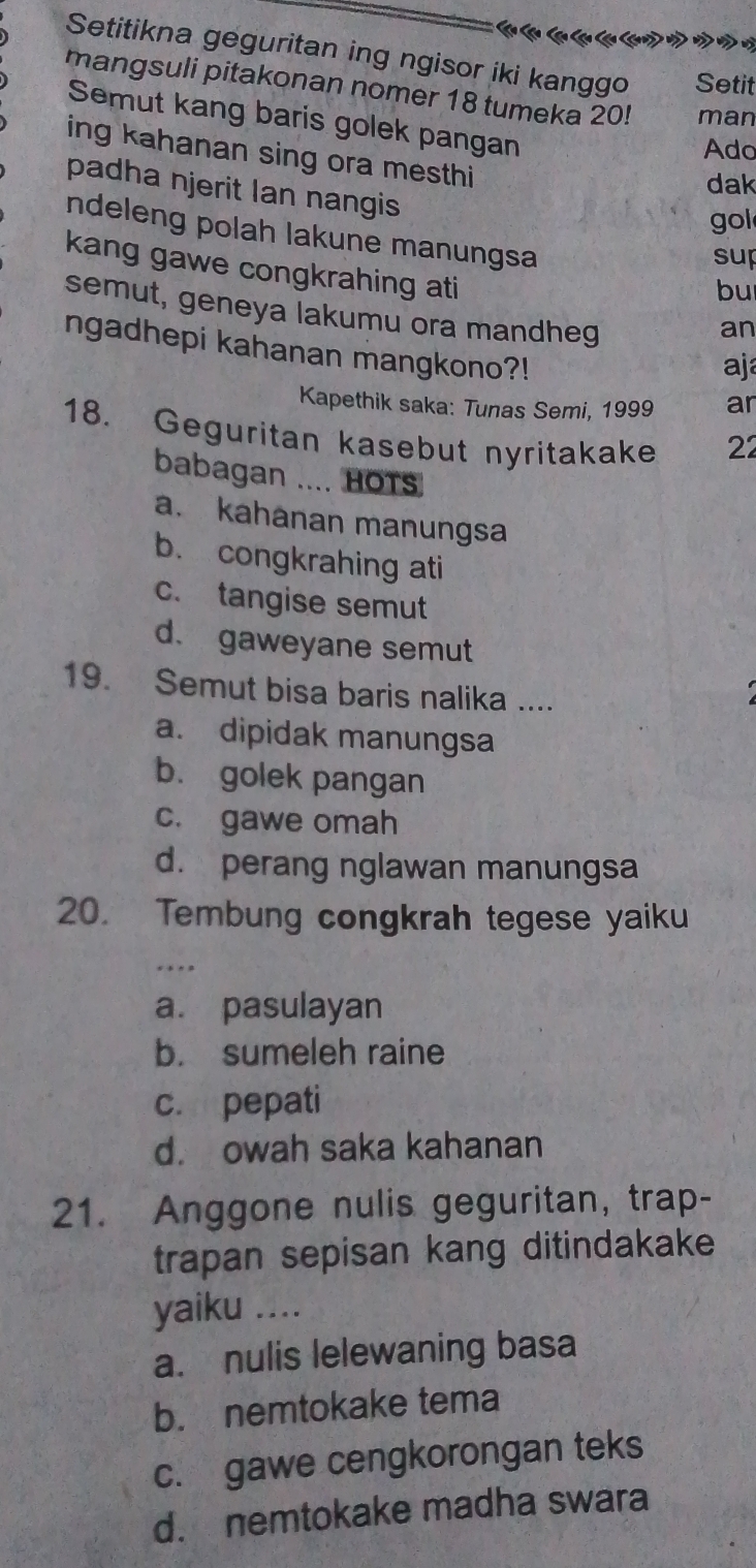 Setitikna geguritan ing ngisor iki kanggo Setit
mangsuli pitakonan nomer 18 tumeka 20! man
Semut kang baris golek pangan
Ado
ing kahanan sing ora mesthi
dak
padha njerit Ian nangis
gol
ndeleng polah lakune manungsa
sup
kang gawe congkrahing ati
bu
semut, geneya lakumu ora mandheg
an
ngadhepi kahanan mangkono?!
aj
Kapethik saka: Tunas Semi, 1999 ar
18. Geguritan kasebut nyritakake 22
babagan .... HOTS
a. kahanan manungsa
b. congkrahing ati
c. tangise semut
d. gaweyane semut
19. Semut bisa baris nalika ....
a. dipidak manungsa
b. golek pangan
c. gawe omah
d. perang nglawan manungsa
20. Tembung congkrah tegese yaiku
_
a. pasulayan
b. sumeleh raine
c. pepati
d. owah saka kahanan
21. Anggone nulis geguritan, trap-
trapan sepisan kang ditindakake
yaiku ....
a. nulis lelewaning basa
b. nemtokake tema
c. gawe cengkorongan teks
d. nemtokake madha swara