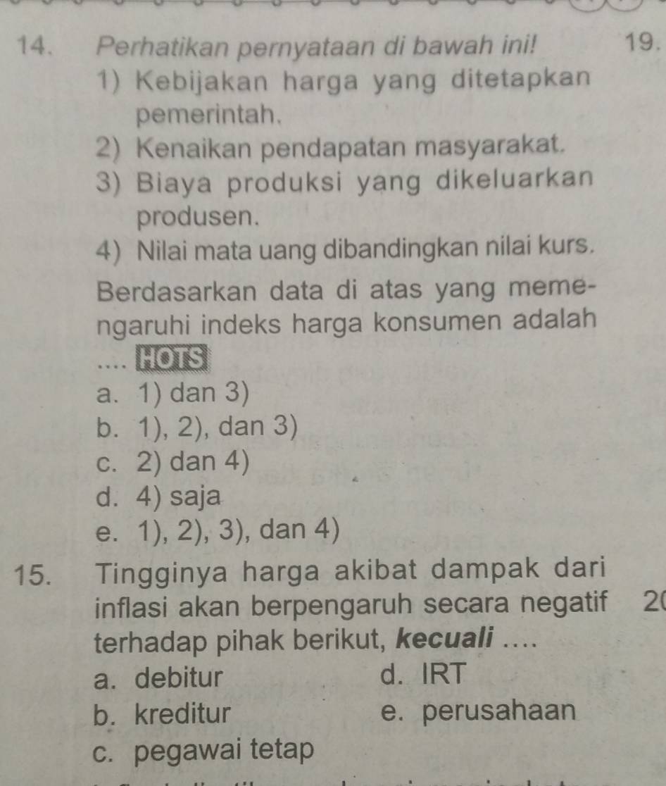 Perhatikan pernyataan di bawah ini! 19.
1) Kebijakan harga yang ditetapkan
pemerintah.
2) Kenaikan pendapatan masyarakat.
3) Biaya produksi yang dikeluarkan
produsen.
4) Nilai mata uang dibandingkan nilai kurs.
Berdasarkan data di atas yang meme-
ngaruhi indeks harga konsumen adalah
.... HOTS
a. 1) dan 3)
b. 1),2) , dan 3)
c. 2) dan 4)
d. 4) saja
e. 1),2),3) , dan 4)
15. Tingginya harga akibat dampak dari
inflasi akan berpengaruh secara negatif ₹2(
terhadap pihak berikut, kecuali ....
a. debitur d. IRT
b. kreditur e. perusahaan
c. pegawai tetap