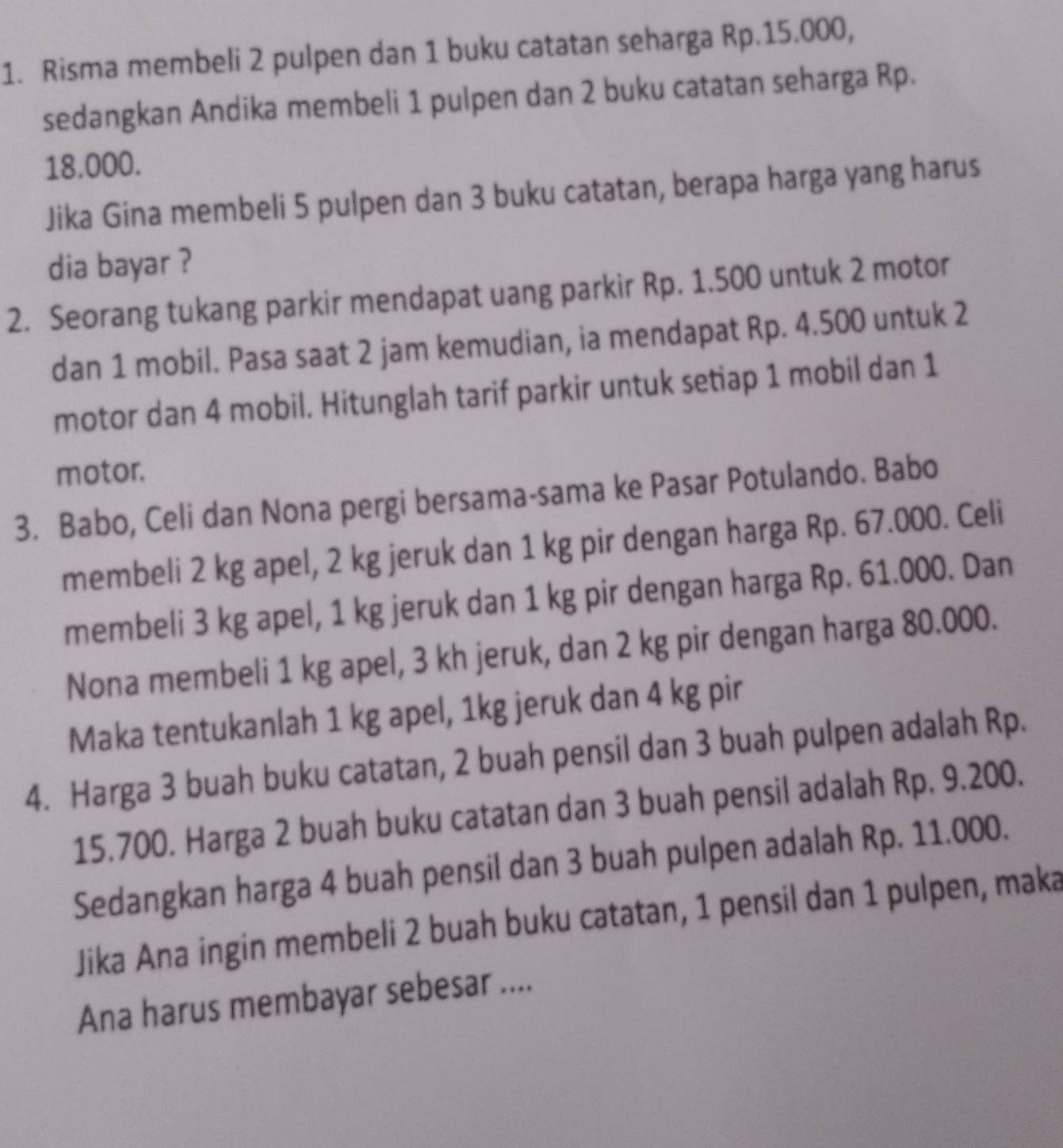 Risma membeli 2 pulpen dan 1 buku catatan seharga Rp.15.000, 
sedangkan Andika membeli 1 pulpen dan 2 buku catatan seharga Rp.
18.000. 
Jika Gina membeli 5 pulpen dan 3 buku catatan, berapa harga yang harus 
dia bayar ? 
2. Seorang tukang parkir mendapat uang parkir Rp. 1.500 untuk 2 motor 
dan 1 mobil. Pasa saat 2 jam kemudian, ia mendapat Rp. 4.500 untuk 2
motor dan 4 mobil. Hitunglah tarif parkir untuk setiap 1 mobil dan 1
motor. 
3. Babo, Celi dan Nona pergi bersama-sama ke Pasar Potulando. Babo 
membeli 2 kg apel, 2 kg jeruk dan 1 kg pir dengan harga Rp. 67.000. Celi 
membeli 3 kg apel, 1 kg jeruk dan 1 kg pir dengan harga Rp. 61.000. Dan 
Nona membeli 1 kg apel, 3 kh jeruk, dan 2 kg pir dengan harga 80.000. 
Maka tentukanlah 1 kg apel, 1kg jeruk dan 4 kg pir 
4. Harga 3 buah buku catatan, 2 buah pensil dan 3 buah pulpen adalah Rp.
15.700. Harga 2 buah buku catatan dan 3 buah pensil adalah Rp. 9.200. 
Sedangkan harga 4 buah pensil dan 3 buah pulpen adalah Rp. 11.000. 
Jika Ana ingin membeli 2 buah buku catatan, 1 pensil dan 1 pulpen, maka 
Ana harus membayar sebesar ....