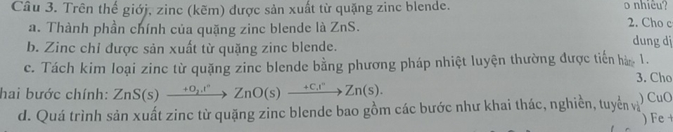 Trên thế giớj, zinc (kẽm) được sản xuất từ quặng zinc blende. o nhiêu? 
a. Thành phần chính của quặng zinc blende là ZnS. 2. Cho c 
b. Zinc chỉ được sản xuất từ quặng zinc blende. 
dung dj 
c. Tách kim loại zinc từ quặng zinc blende bằng phương pháp nhiệt luyện thường được tiến hà, 1. 
3. Cho 
hai bước chính: ZnS(s)xrightarrow +O_2.^circ ZnO(s)xrightarrow +C.I^nZn(s). 
d. Quá trình sản xuất zinc từ quặng zinc blende bao gồm các bước như khai thác, nghiền, tuyển và ) CuO 
) Fe