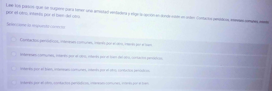 Lee los pasos que se sugiere para tener una amistad verdadera y elige la opción en donde estén en orden. Contactos periódicos, intereses comunes, inferés
por el otro, interés por el bien del otro.
Seleccione la respuesta correcta:
Contactos periódicos, intereses comunes, interés por el otro, interés por el bien.
Intereses comunes, interés por el otro, interés por el bien del otro, contactos periódicos.
Interés por el bien, intereses comunes, interés por el otro, contactos periódicos.
Interés por el otro, contactos periódicos, intereses comunes, interés por el bien.