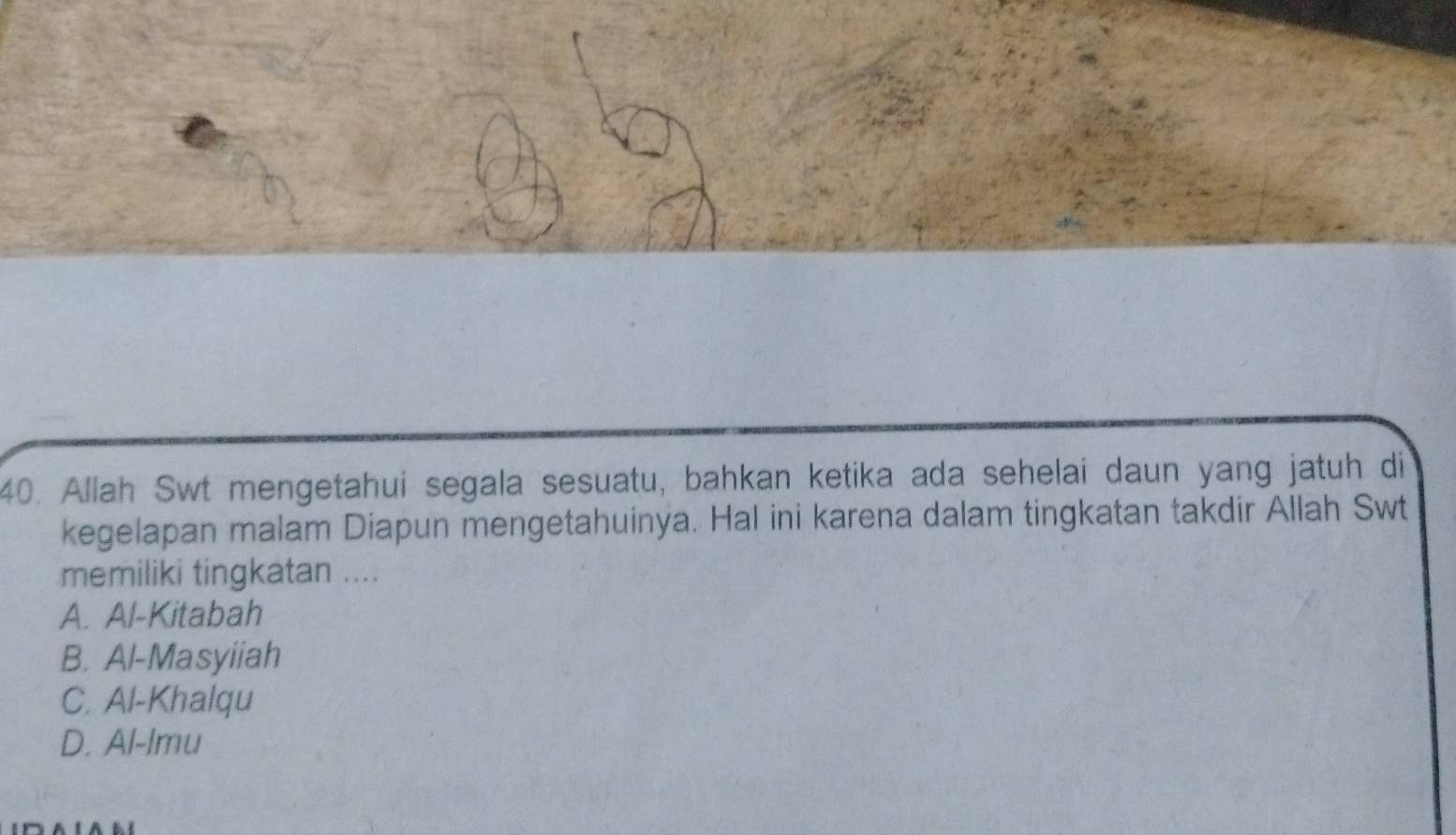 Allah Swt mengetahui segala sesuatu, bahkan ketika ada sehelai daun yang jatuh di
kegelapan malam Diapun mengetahuinya. Hal ini karena dalam tingkatan takdir Allah Swt
memiliki tingkatan ....
A. Al-Kitabah
B. Al-Masyiiah
C. Al-Khalqu
D. Al-lmu