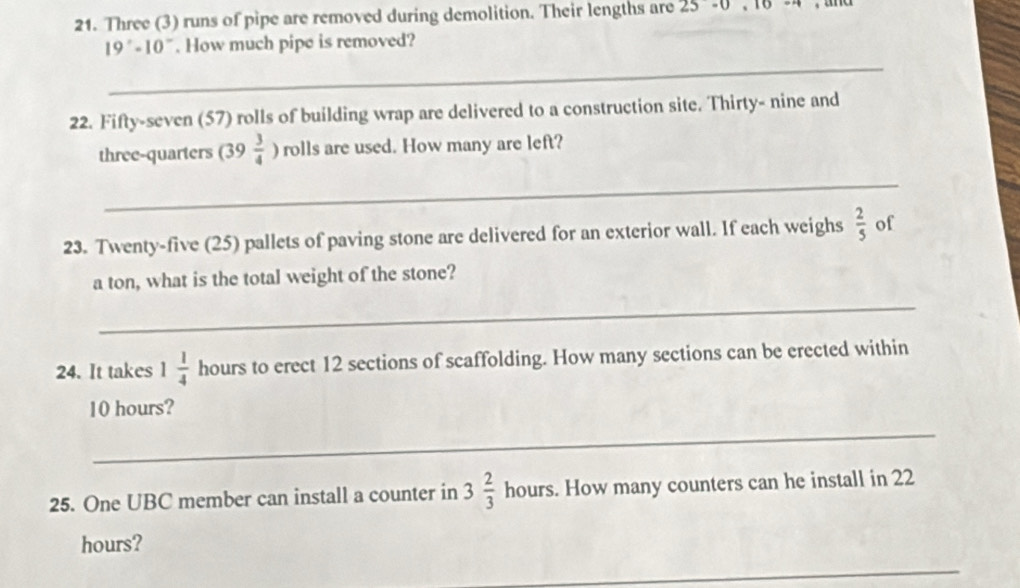 Three (3) runs of pipe are removed during demolition. Their lengths are 25· 0,16
19°-10°. How much pipe is removed? 
_ 
22. Fifty-seven (57) rolls of building wrap are delivered to a construction site. Thirty- nine and 
three-quarters (39  3/4  ) rolls are used. How many are left? 
_ 
23. Twenty-five (25) pallets of paving stone are delivered for an exterior wall. If each weighs  2/5  of 
a ton, what is the total weight of the stone? 
_ 
24. It takes 1 1/4  hours to erect 12 sections of scaffolding. How many sections can be erected within
10 hours? 
_ 
25. One UBC member can install a counter in 3 2/3  hours s. How many counters can he install in 22
hours? 
_