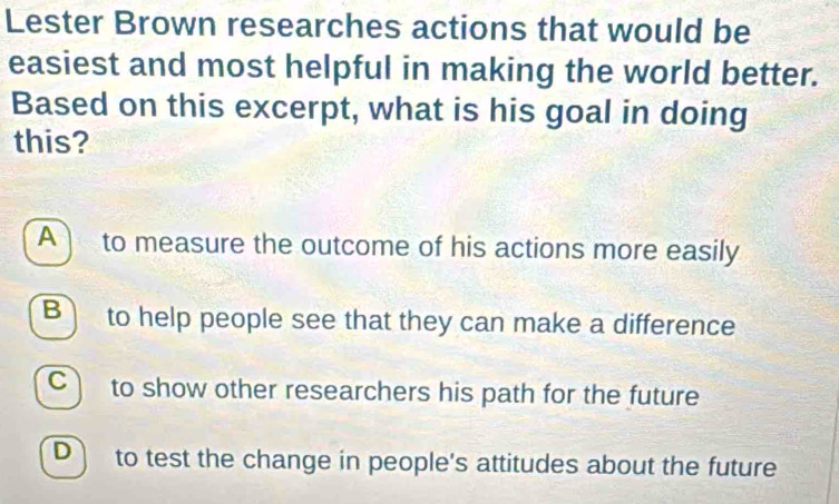 Lester Brown researches actions that would be
easiest and most helpful in making the world better.
Based on this excerpt, what is his goal in doing
this?
A to measure the outcome of his actions more easily
B) to help people see that they can make a difference
C to show other researchers his path for the future
Dì to test the change in people's attitudes about the future