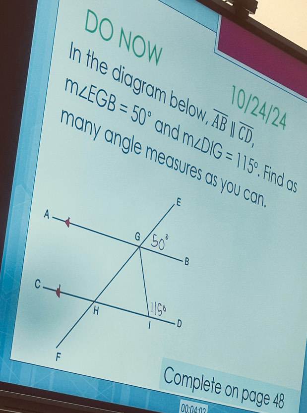 DO NOW 
n the iagr bow . overline AB||overline CD, 
10/24/24
m∠ EGB=50° and m∠ DIG=115°. Find as 
many angle measures as you car . 
Complete on page 48 
00:04:02