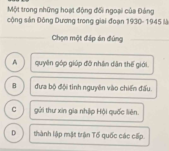 Một trong những hoạt động đối ngoại của Đảng
cộng sản Đông Dương trong giai đoạn 1930- 1945 là
Chọn một đáp án đúng
A quyên góp giúp đỡ nhân dân thế giới.
B đưa bộ đội tình nguyên vào chiến đấu.
C gửi thư xin gia nhập Hội quốc liên.
D thành lập mặt trận Tố quốc các cấp.