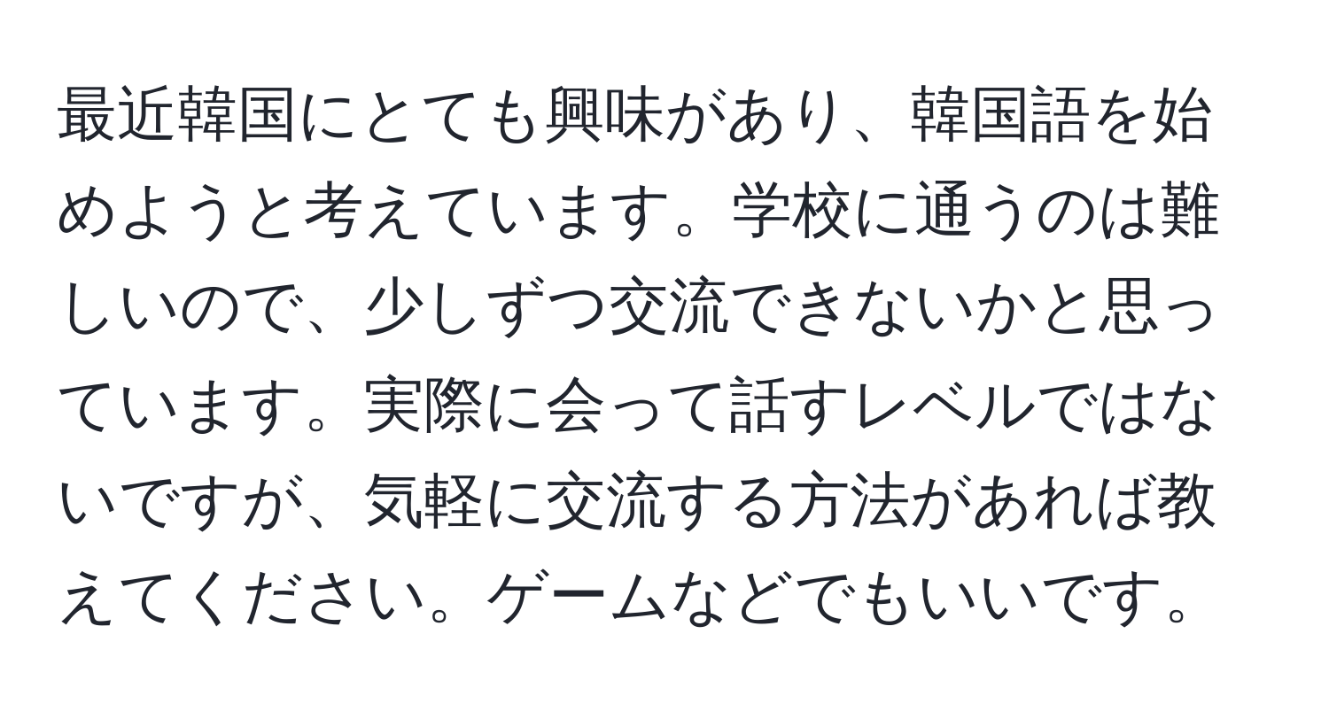 最近韓国にとても興味があり、韓国語を始めようと考えています。学校に通うのは難しいので、少しずつ交流できないかと思っています。実際に会って話すレベルではないですが、気軽に交流する方法があれば教えてください。ゲームなどでもいいです。