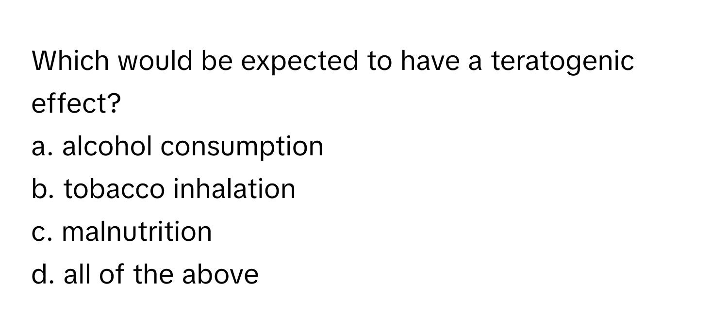 Which would be expected to have a teratogenic effect?

a. alcohol consumption
b. tobacco inhalation
c. malnutrition
d. all of the above