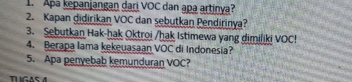 Apa kepanjangan dari VOC dan apa artinya? 
2. Kapan didirikan VOC dan sebutkan Pendirinya? 
3. Sebutkan Hak-ḥak Oktroi /ḥak Istimewa yang dimiliki VOC! 
4. Berapa lama kekeuasaan VOC di Indonesia? 
5. Apa penyebab kemunduran VOC? 
THIGAS A