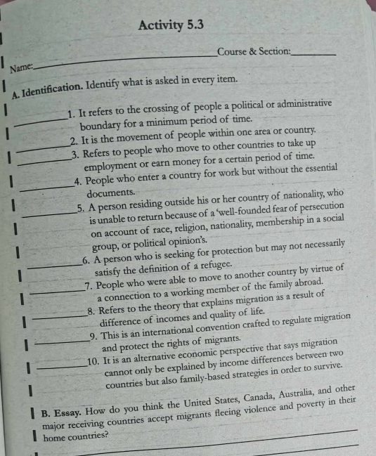 Activity 5.3 
_ 
Course & Section:_ 
Name: 
A. Identification. Identify what is asked in every item. 
1. It refers to the crossing of people a political or administrative 
_boundary for a minimum period of time. 
2. It is the movement of people within one area or country. 
_3. Refers to people who move to other countries to take up 
_employment or earn money for a certain period of time. 
_ 
4. People who enter a country for work but without the essential 
documents. 
5. A person residing outside his or her country of nationality, who 
_is unable to return because of a ‘well-founded fear of persecution 
on account of race, religion, nationality, membership in a social 
group, or political opinion's. 
_ 
6. A person who is seeking for protection but may not necessarily 
satisfy the definition of a refugee. 
7. People who were able to move to another country by virtue of 
_a connection to a working member of the family abroad. 
8. Refers to the theory that explains migration as a result of 
_difference of incomes and quality of life. 
9. This is an international convention crafted to regulate migration 
_and protect the rights of migrants. 
10. It is an alternative economic perspective that says migration 
_cannot only be explained by income differences between two 
countries but also family-based strategies in order to survive. 
B. Essay. How do you think the United States, Canada, Australia, and other 
major receiving countries accept migrants fleeing violence and poverty in their 
home countries?