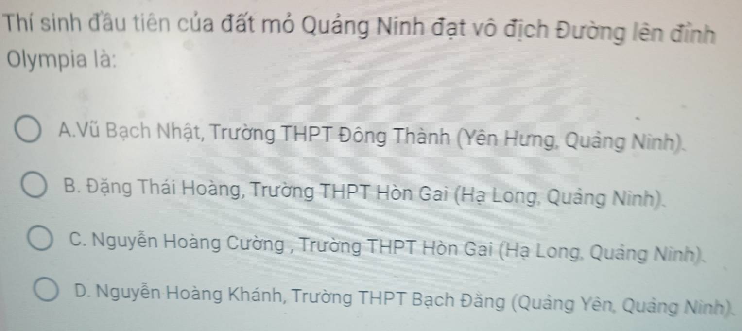 Thí sinh đầu tiên của đất mỏ Quảng Ninh đạt vô địch Đường lên đỉnh
Olympia là:
A.Vũ Bạch Nhật, Trường THPT Đông Thành (Yên Hưng, Quảng Ninh).
B. Đặng Thái Hoàng, Trường THPT Hòn Gai (Hạ Long, Quảng Ninh).
C. Nguyễn Hoàng Cường , Trường THPT Hòn Gai (Hạ Long, Quảng Ninh).
D. Nguyễn Hoàng Khánh, Trường THPT Bạch Đằng (Quảng Yên, Quảng Ninh).