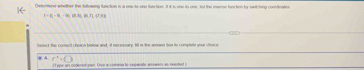 Determine whether the following function is a one-to-one function. If it is one-to-one, list the inverse function by switching coordinates.
f= (-9,-9),(8,8),(6,7),(7,6)
Select the correct choice below and, if necessary, fill in the answer box to complete your choice.
A. r^(-1)=(□ )
(Type an ordered pair. Use a comma to separate answers as needed.)