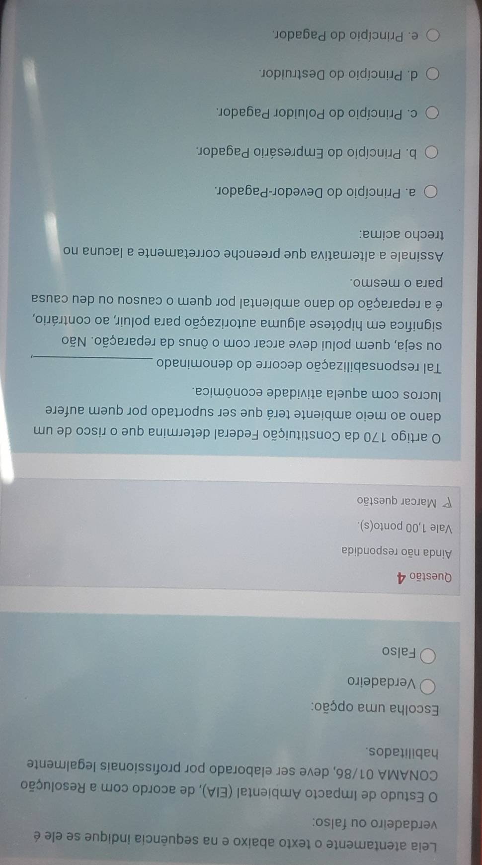 Leia atentamente o texto abaixo e na sequência indique se ele é
verdadeiro ou falso:
O Estudo de Impacto Ambiental (EIA), de acordo com a Resolução
CONAMA 01/86, deve ser elaborado por profissionais legalmente
habilitados.
Escolha uma opção:
Verdadeiro
Falso
Questão 4
Ainda não respondida
Vale 1,00 ponto(s).
Marcar questão
O artigo 170 da Constituição Federal determina que o risco de um
dano ao meio ambiente terá que ser suportado por quem aufere
lucros com aquela atividade econômica.
Tal responsabilização decorre do denominado_
ou seja, quem polui deve arcar com o ônus da reparação. Não
significa em hipótese alguma autorização para poluir, ao contrário,
é a reparação do dano ambiental por quem o causou ou deu causa
para o mesmo.
Assinale a alternativa que preenche corretamente a lacuna no
trecho acima:
a. Princípio do Devedor-Pagador.
b. Princípio do Empresário Pagador.
c. Princípio do Poluidor Pagador.
d. Princípio do Destruidor.
e. Princípio do Pagador.