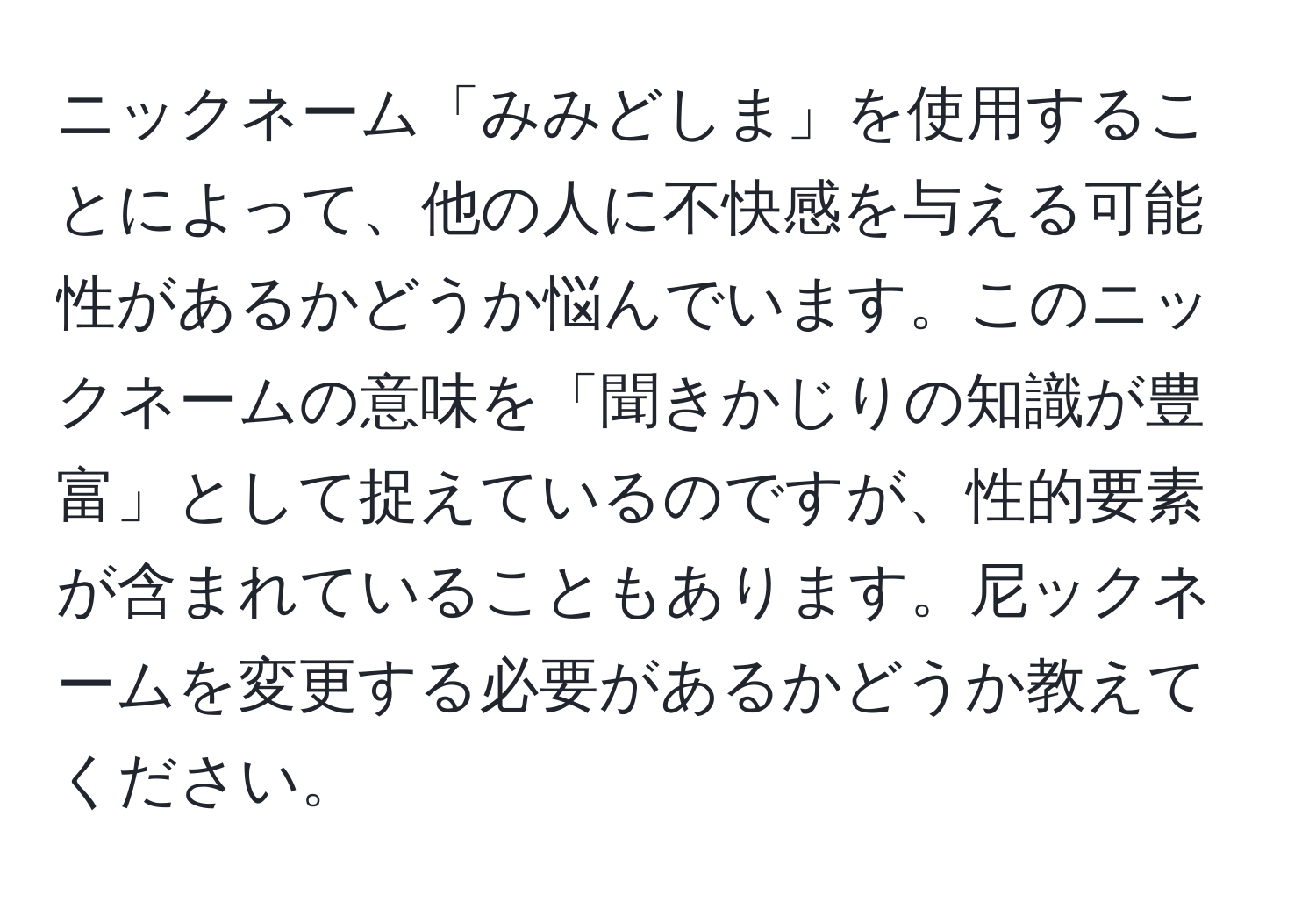 ニックネーム「みみどしま」を使用することによって、他の人に不快感を与える可能性があるかどうか悩んでいます。このニックネームの意味を「聞きかじりの知識が豊富」として捉えているのですが、性的要素が含まれていることもあります。尼ックネームを変更する必要があるかどうか教えてください。