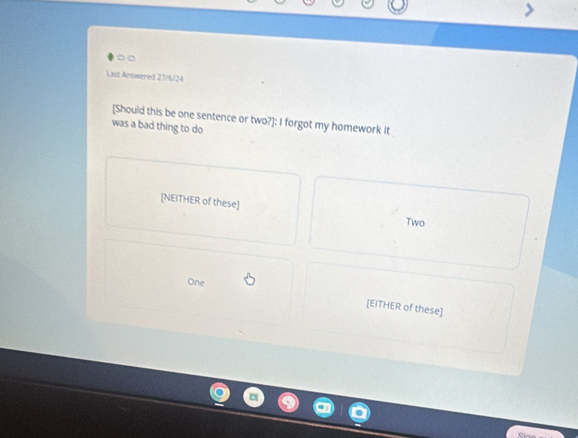 Last Answered 27/6/24 
[Should this be one sentence or two?]: I forgot my homework it 
was a bad thing to do 
[NEITHER of these] 
Two 
One 
[EITHER of these]