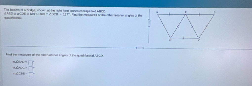 The beams of a bridge, shown at the right form isosceles trapezoid ABCD.
△ AED≌ △ CDE≌ △ BEC and m∠ DCB=127°. Find the measures of the other interior angles of the
quadrilateral
Find the measures of the other interior angles of the quadrilateral ABCD.
m∠ EAD=□°
m∠ ADC=□°
m∠ CBE=□°