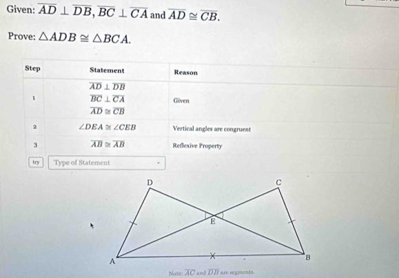 Given: overline AD⊥ overline DB, overline BC⊥ overline CA and overline AD≌ overline CB. 
Prove: △ ADB≌ △ BCA. 
Step Statement Reason
overline AD⊥ overline DB
1 overline BC⊥ overline CA Given
overline AD≌ overline CB
2 ∠ DEA≌ ∠ CEB Vertical angles are congruent 
3 overline AB≌ overline AB Reflexive Property 
try Type of Statement 
Note: overline AC and overline DB are segments.