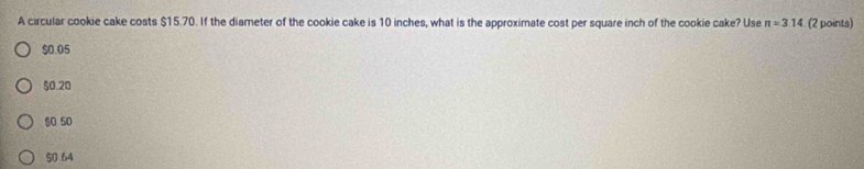 A circular cookie cake costs $15.70. If the diameter of the cookie cake is 10 inches, what is the approximate cost per square inch of the cookie cake? Use π =314 (2 points)
$0.05
$0.20
$0 50
50.64