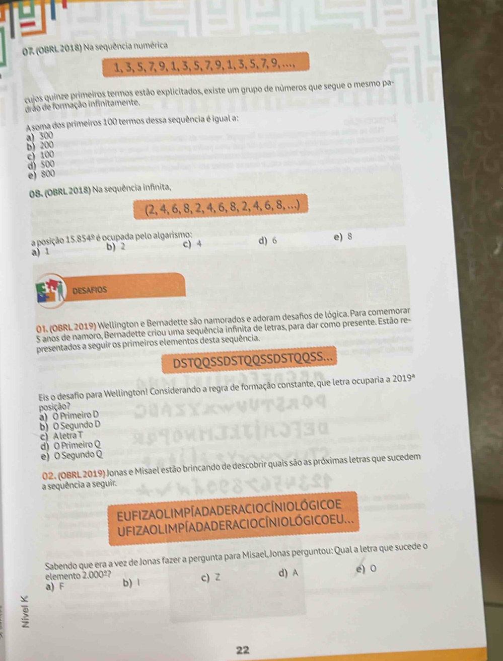 07 (OBRL 2018) Na sequência numérica
1,3,5,7,9,1,3,5,7,9,1,3,5,7,9,…,
cujos quinze primeiros termos estão explicitados, existe um grupo de números que segue o mesmo pa-
drão de formação infinitamente.
A soma dos primeiros 100 termos dessa sequência é igual a:
a) 300
b)  200
c) 100
d) 500
e) 800
08. (OBRL 2018) Na sequência infinita,
(2, 4, 6, 8, 2468.2.4.6 8, …)
a posição 15.854º é ocupada pelo algarismo:
a) 1 b) 2 c) 4 d) 6 e) 8
DESAFIOS
01. (OBRL 2019) Wellington e Bernadette são namorados e adoram desaños de lógica. Para comemorar
5 anos de namoro, Bernadette criou uma sequência infinita de letras, para dar como presente. Estão re-
presentados a seguir os primeiros elementos desta sequência.
DSTQQSSDSTQQSSDSTQQSS..
Eis o desafio para Wellington! Considerando a regra de formação constante, que letra ocuparia a 2019^a
posição?
a) Ó Primeiro D
b) O Segundo D
c) Aletra T
d) O Primeiro Q
e) O Segundo Q
02. (OBRL 2019) Jonas e Misael estão brincando de descobrir quais são as próximas letras que sucedem
a sequência a seguir.
EUFIZAOLIM PÍADADERACIOCÍNIOLÓGICOE
UFIZAOLIM PÍADADERACIO CÍNIO LÓ GICOEU...
Sabendo que era a vez de Jonas fazer a pergunta para Misael,Jonas perguntou: Qual a letra que sucede o
elemento 2.000º? d) A e) 0
a) F b) 1 c) Z
22