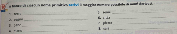 A hanco di ciascun nome primitivo scrivi il maggior numero possibile di nomi derivati. 
1. terra _5. seme 
_ 
2. segno _6. città_ 
3. pane_ 7. pietra_ 
4. piano _8. sale_