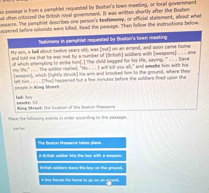 his passage is from a pamphlet requested by Boston's town meeting, or local government
hat often criticized the British royal government. It was written shortly after the Boston
lassacre. The pamphlet describes one person's testimony, or official statement, about what
appened before colonists were killed. Read the passage. Then follow the instructions below.
Testimony in pamphlet requested by Boston's town meeting
My son, a lad about twelve years old, was [out] on an errand, and soon came home
and told me that he was met by a number of [British] soldiers with [weapons] . . . one
of which attempting to strike him[.] The child begged for his life, saying, " . . . Save
my life." . . . The soldier replied, "No . . . I will kill you all," and smote him with his
[weapon], which [lightly struck] his arm and knocked him to the ground, where they
left him . . , . [This] happened but a few minutes before the soldiers fired upon the
people in King Street.
lad: boy
smote: hit
King Street: the location of the Boston Massacre
Place the following events in order according to the passage.
earlier
The Boston Massacre takes place.
A British soldier hits the boy with a weapon.
British soldiers leave the boy on the ground.
A boy leaves his home to go on an grand.