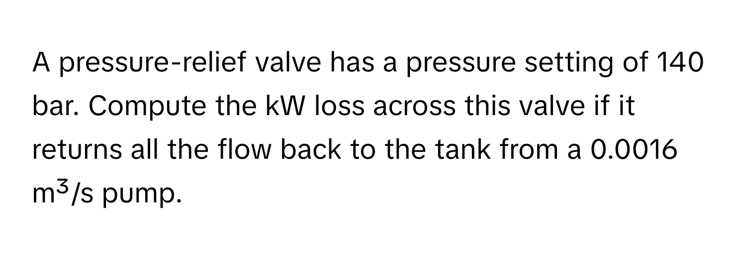 A pressure-relief valve has a pressure setting of 140 bar. Compute the kW loss across this valve if it returns all the flow back to the tank from a 0.0016 m³/s pump.