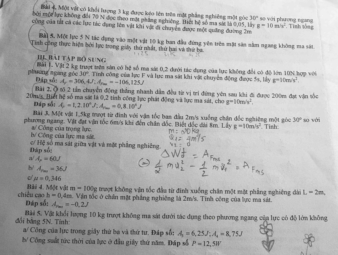 Một vật có khối lượng 3 kg được kéo lên trên mặt phẳng nghiêng một góc 30° so với phương ngang
bởi một lực không đổi 70 N dọc theo mặt phẳng nghiêng. Biết hệ số ma sát là 0,05, lấy g=10m/s^2. Tính tổng
công của tất cả các lực tác dụng lên vật khi vật di chuyển được một quãng đường 2m
Bài 5. Một lực 5 N tác dụng vào một vật 10 kg ban đầu đứng yên trên mặt sản nằm ngang không ma sát.
Tính công thực hiện bởi lực trong giây thứ nhất, thứ hai và thứ ba.
HI bài tập bố sung
Bài 1. Vật 2 kg trượt trên sàn có hệ số ma sát 0,2 dưới tác dụng của lực không đổi có độ lớn 10N hợp với
phương ngang góc 30° 1. Tính công của lực F và lực ma sát khi vật chuyển động được 5s, lấy g=10m/s^2.
Đáp số: A_F=306,4J;A_Fms=-106,125J
Bài 2. Ô tô 2 tấn chuyển động thẳng nhanh dần đều từ vị trí đứng yên sau khi đi được 200m đạt vận tốc
20m/s. Biết hệ số ma sát là 0,2 tính công lực phát động và lực ma sát, cho g=10m/s^2.
Đáp số: A_F=1,2.10^6J;A_Fms=0,8.10^6J
Bài 3. Một vật 1,5kg trượt từ đỉnh với vận tốc ban đầu 2m/s xuống chân dốc nghiêng một góc 30°
phương ngang. Vật đạt vận tốc 6m/s khi đến chân dốc. Biết dốc dài 8m. Lấy g=10m/s^2. Tính: so với
a/ Công của trọng lực.
b/ Công của lực ma sát.
c/ Hệ số ma sát giữa vật và mặt phẳng nghiêng.
Đáp số:
a/ A_p=60J
b/ A_Fms=36J
c/ mu =0,346
Bài 4. Một vật m=100g trượt không vận tốc đầu từ đỉnh xuống chân một mặt phẳng nghiêng dài L=2m,
chiều cao h=0,4m. Vận tốc ở chân mặt phẳng nghiêng là 2m/s. Tính công của lực ma sát.
Đáp số: A_Fms=-0,2J
Bài 5. Vật khối lượng 10 kg trượt không ma sát dưới tác dụng theo phương ngang của lực có độ lớn không
đổi bằng 5N. Tính:
a/ Công của lực trong giây thứ ba và thứ tư. Đáp số: A_3=6,25J;A_4=8,75J
b/ Công suất tức thời của lực ở đầu giây thứ năm. Đáp số P=12,5W