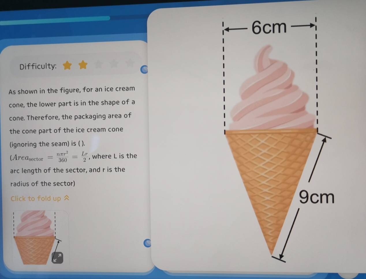 Difficulty: 
As shown in the figure, for an ice cream 
cone, the lower part is in the shape of a 
cone. Therefore, the packaging area of 
the cone part of the ice cream cone 
(ignoring the seam) is ( ).
(Area_sec tor= nπ r^2/360 = Lr/2  , where L is the 
arc length of the sector, and r is the 
radius of the sector) 
Click to fold up ^