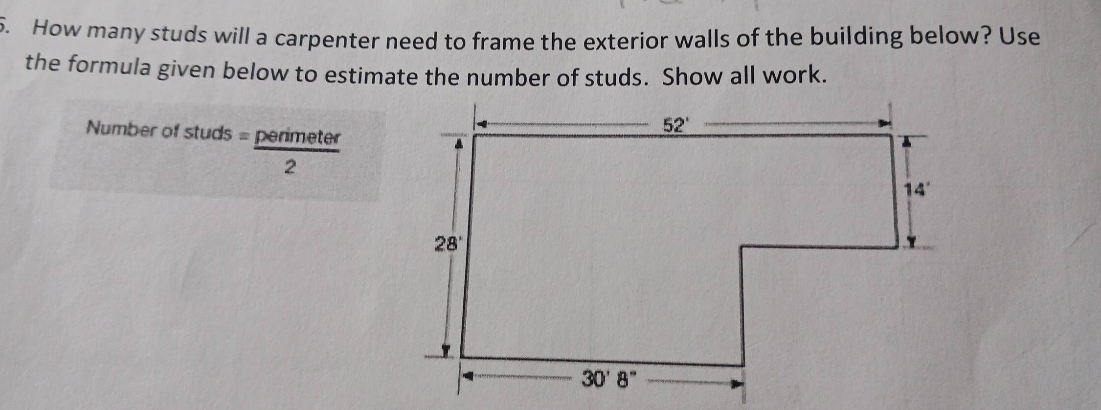 How many studs will a carpenter need to frame the exterior walls of the building below? Use
the formula given below to estimate the number of studs. Show all work.
Number of stud
studs = perimeter/2 