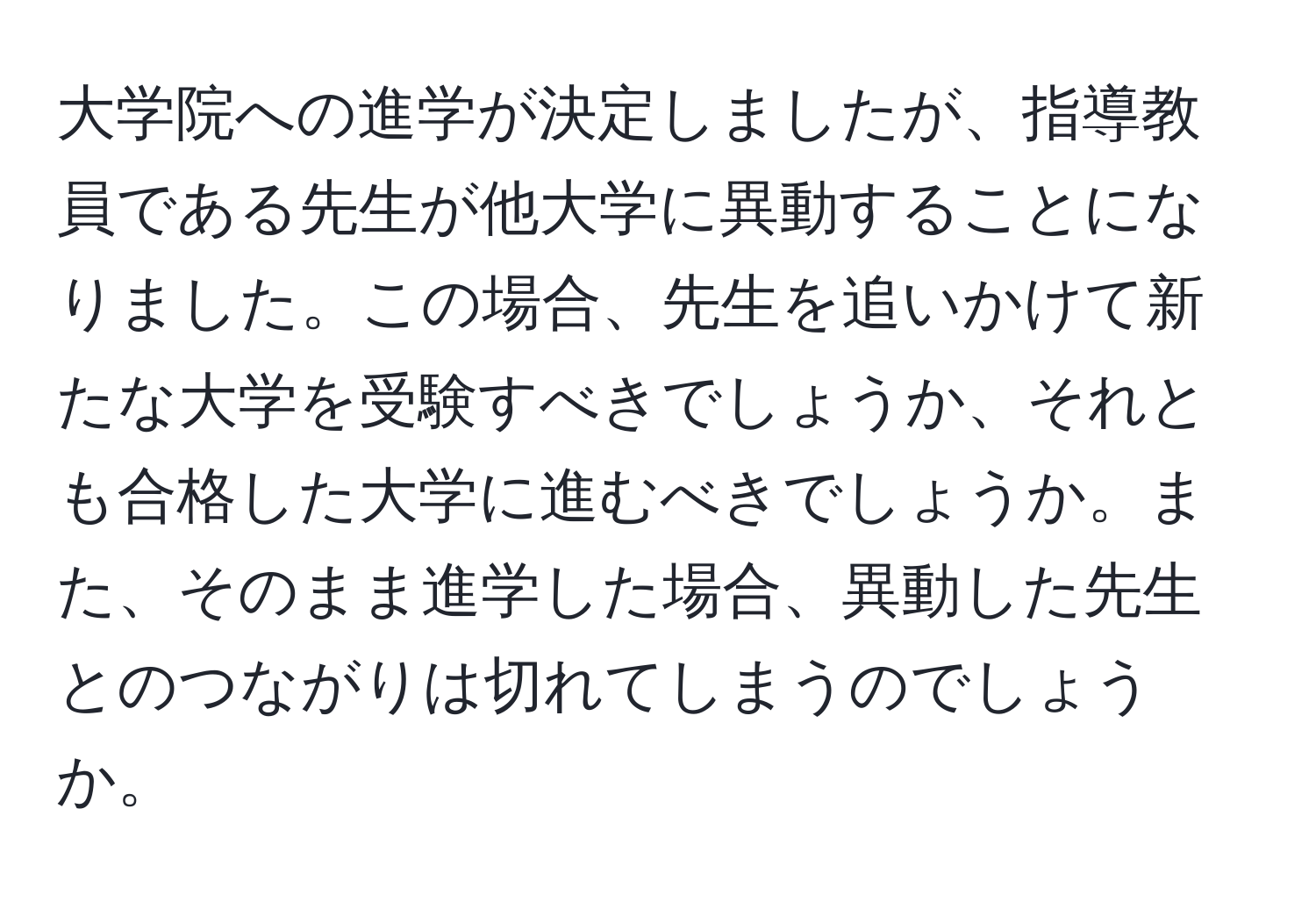 大学院への進学が決定しましたが、指導教員である先生が他大学に異動することになりました。この場合、先生を追いかけて新たな大学を受験すべきでしょうか、それとも合格した大学に進むべきでしょうか。また、そのまま進学した場合、異動した先生とのつながりは切れてしまうのでしょうか。