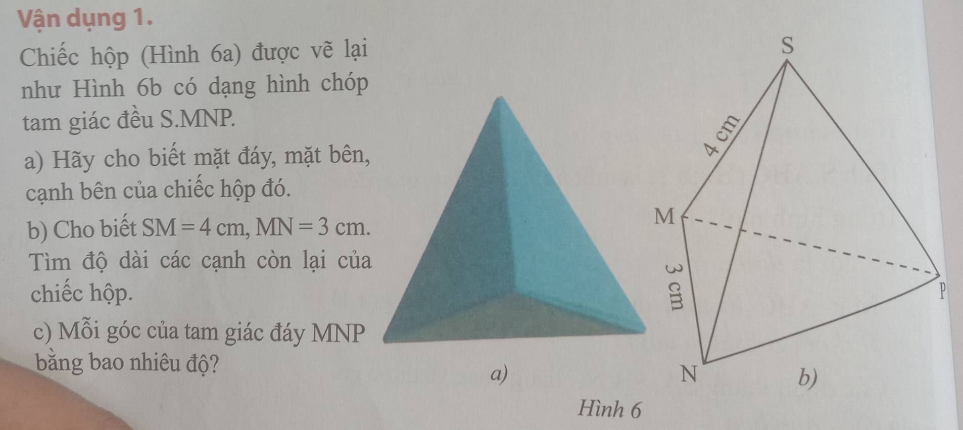 Vận dụng 1. 
Chiếc hộp (Hình 6a) được vẽ lại 
như Hình 6b có dạng hình chóp 
tam giác đều S. MNP. 
a) Hãy cho biết mặt đáy, mặt bên, 
cạnh bên của chiếc hộp đó. 
b) Cho biết SM=4cm, MN=3cm. 
Tìm độ dài các cạnh còn lại của 
chiếc hộp.P 
c) Mỗi góc của tam giác đáy MNP
bằng bao nhiêu độ? 
a) 
Hình 6