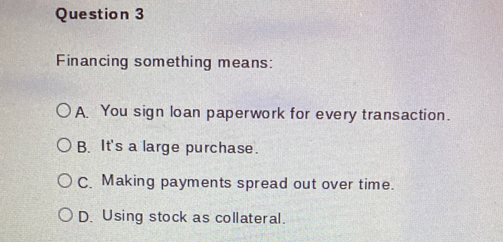 Financing something means:
A. You sign loan paperwork for every transaction.
B. It's a large purchase.
C. Making payments spread out over time.
D. Using stock as collateral.