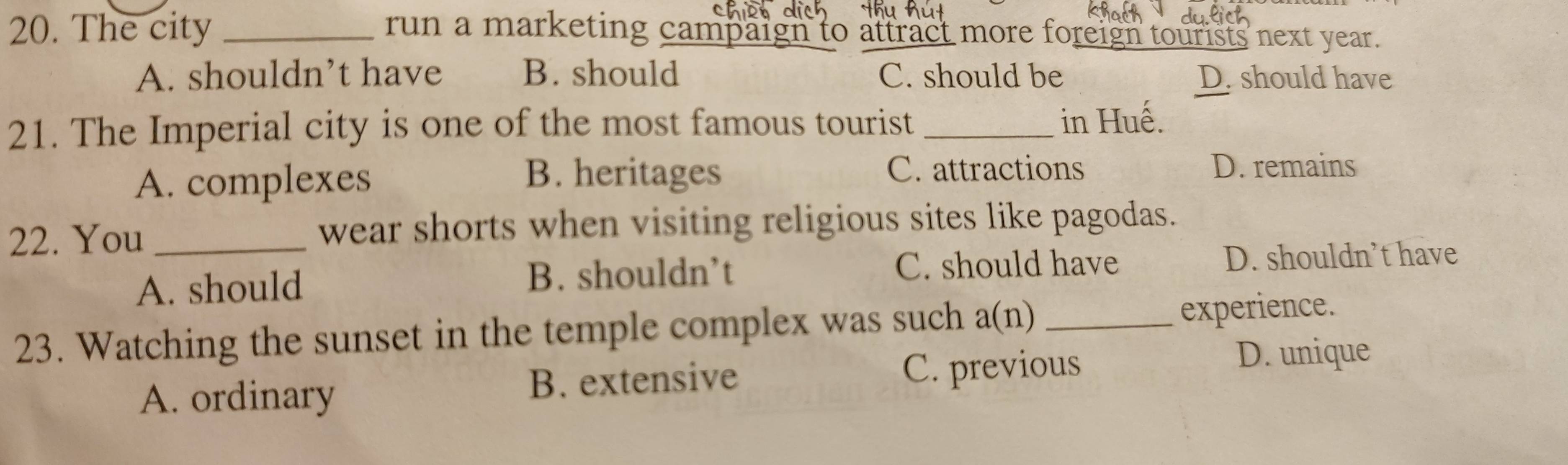 The city _run a marketing campaign to attract more foreign tourists next year.
A. shouldn’t have B. should C. should be D. should have
21. The Imperial city is one of the most famous tourist _in Huế.
A. complexes
B. heritages C. attractions D. remains
22. You _wear shorts when visiting religious sites like pagodas.
A. should B. shouldn’t C. should have D. shouldn’t have
23. Watching the sunset in the temple complex was such a(n) _experience.
A. ordinary B. extensive C. previous
D. unique