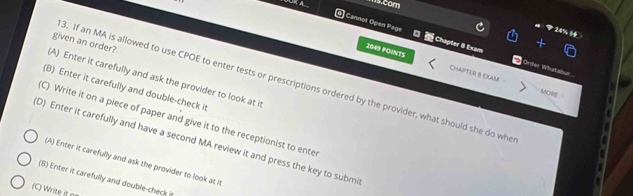 om 
) Cannot Open Page a Chapter 8 Exam
given an order?
2049 POINTS CHAPTER 8 EXAM
Order Whatabur.
A) Enter it carefully and ask the provider to look at it
3. If an MA is allowed to use CPOE to enter tests or prescriptions ordered by the provider, what should she do whe
(B) Enter it carefully and double-check it
MORE
C) Write it on a piece of paper and give it to the receptionist to ente
D) Enter it carefully and have a second MA review it and press the key to submi
(A) Enter it carefully and ask the provider to look at it
(B) Enter it carefully and double-check i
(C) Write it