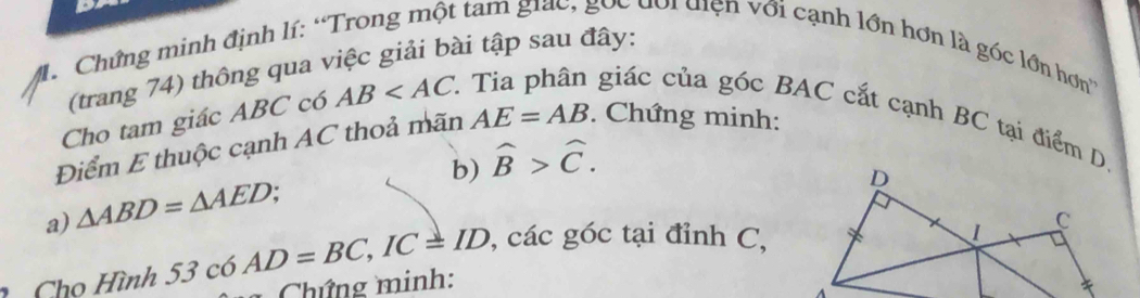 Chứng minh định lí: “Trong một tam giac, gọc đổi diện với cạnh lớn hơn là góc lớn hơn 
(trang 74) thông qua việc giải bài tập sau đây: 
Cho tam giác ABC có AB
giác của góc BAC cắt cạnh BC tại điểm D 
Điểm E thuộc cạnh AC thoả mãn AE=AB. Chứng minh: 
b) widehat B>widehat C. 
a) △ ABD=△ AED
, các góc tại đỉnh C, 
1 Cho Hình 53c6AD=BC, IC=ID Chứng minh: